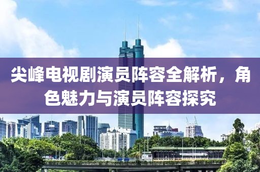 尖峰電視劇演員陣容全解析，角色魅力與演員陣容探究