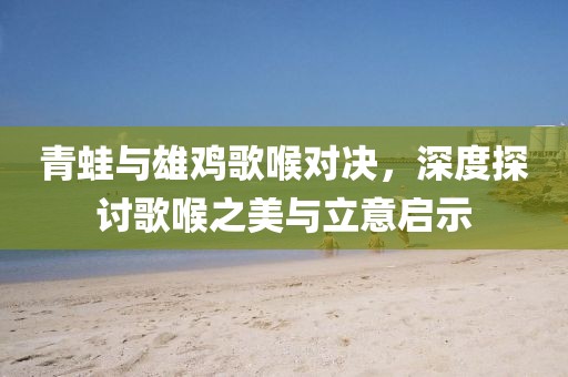 青蛙與雄雞歌喉對(duì)決，深度探討歌喉之美與立意啟示