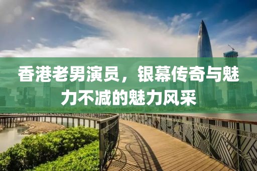 香港老男演員，銀幕傳奇與魅力不減的魅力風(fēng)采