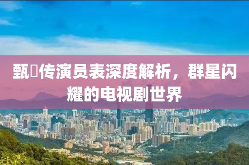 甄嬛傳演員表深度解析，群星閃耀的電視劇世界
