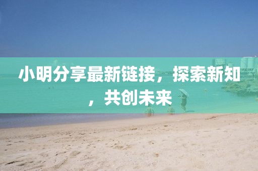小明分享最新鏈接，探索新知，共創(chuàng)未來