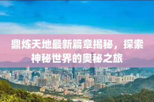 鼎煉天地最新篇章揭秘，探索神秘世界的奧秘之旅