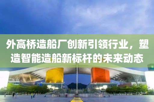 外高橋造船廠創(chuàng)新引領(lǐng)行業(yè)，塑造智能造船新標(biāo)桿的未來動(dòng)態(tài)