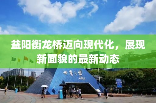 益陽衡龍橋邁向現(xiàn)代化，展現(xiàn)新面貌的最新動態(tài)