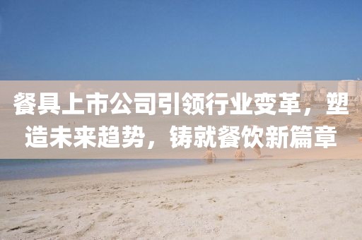 餐具上市公司引領(lǐng)行業(yè)變革，塑造未來趨勢，鑄就餐飲新篇章
