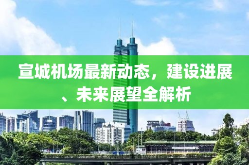 宣城機(jī)場最新動態(tài)，建設(shè)進(jìn)展、未來展望全解析