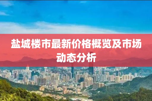 鹽城樓市最新價格概覽及市場動態(tài)分析