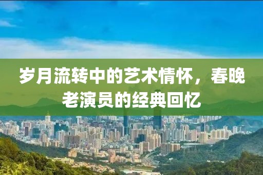歲月流轉(zhuǎn)中的藝術(shù)情懷，春晚老演員的經(jīng)典回憶