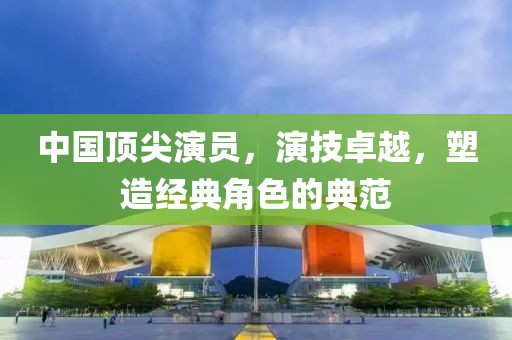 中國(guó)頂尖演員，演技卓越，塑造經(jīng)典角色的典范