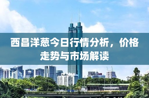 西昌洋蔥今日行情分析，價(jià)格走勢(shì)與市場(chǎng)解讀
