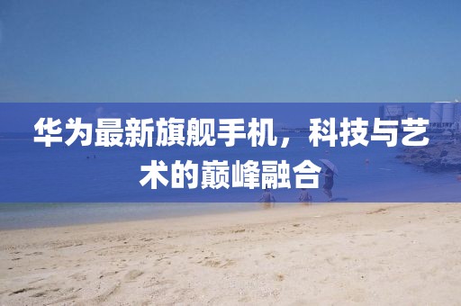 華為最新旗艦手機(jī)，科技與藝術(shù)的巔峰融合