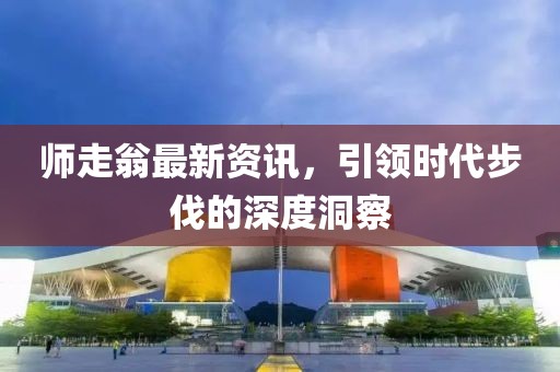 師走翁最新資訊，引領(lǐng)時(shí)代步伐的深度洞察