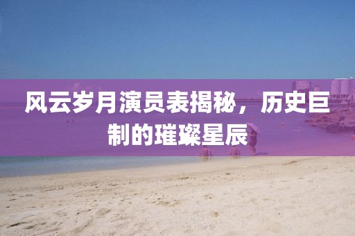 風云歲月演員表揭秘，歷史巨制的璀璨星辰