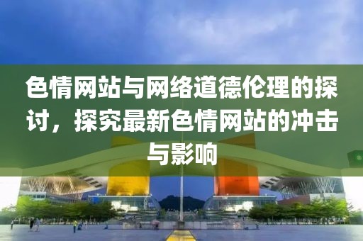 色情網(wǎng)站與網(wǎng)絡(luò)道德倫理的探討，探究最新色情網(wǎng)站的沖擊與影響