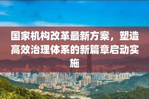 國家機構改革最新方案，塑造高效治理體系的新篇章啟動實施