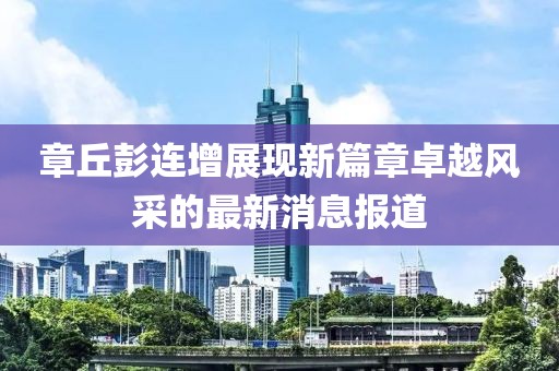 章丘彭連增展現(xiàn)新篇章卓越風采的最新消息報道