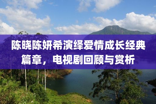陳曉陳妍希演繹愛(ài)情成長(zhǎng)經(jīng)典篇章，電視劇回顧與賞析