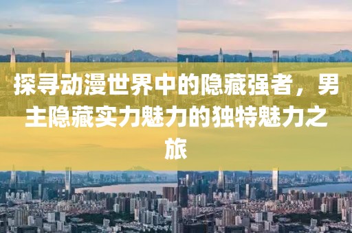 探尋動漫世界中的隱藏強(qiáng)者，男主隱藏實力魅力的獨(dú)特魅力之旅