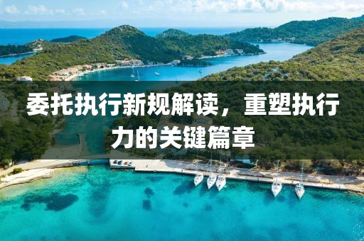 委托執(zhí)行新規(guī)解讀，重塑執(zhí)行力的關(guān)鍵篇章