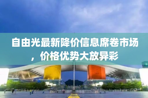 自由光最新降價(jià)信息席卷市場(chǎng)，價(jià)格優(yōu)勢(shì)大放異彩