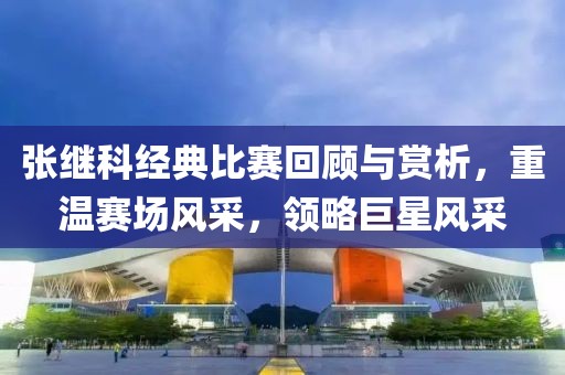 張繼科經(jīng)典比賽回顧與賞析，重溫賽場(chǎng)風(fēng)采，領(lǐng)略巨星風(fēng)采