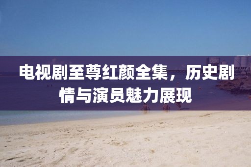 電視劇至尊紅顏全集，歷史劇情與演員魅力展現(xiàn)