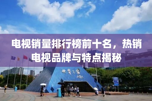 電視銷量排行榜前十名，熱銷電視品牌與特點(diǎn)揭秘