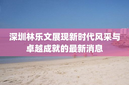 深圳林樂文展現(xiàn)新時代風(fēng)采與卓越成就的最新消息