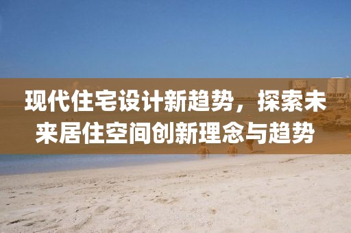 現(xiàn)代住宅設(shè)計新趨勢，探索未來居住空間創(chuàng)新理念與趨勢