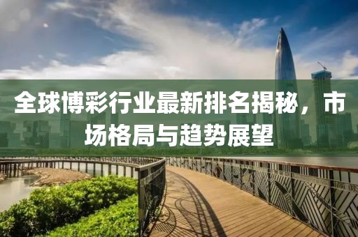 全球博彩行業(yè)最新排名揭秘，市場(chǎng)格局與趨勢(shì)展望