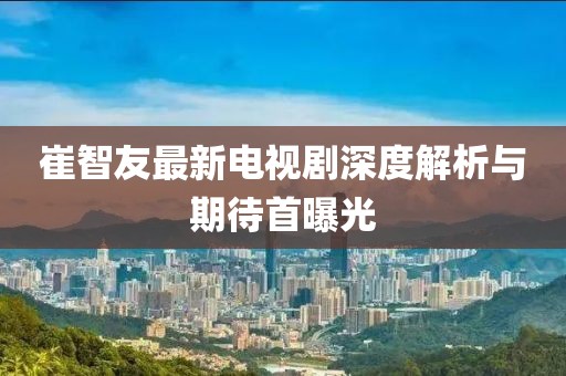 崔智友最新電視劇深度解析與期待首曝光
