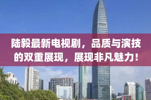 陸毅最新電視劇，品質與演技的雙重展現，展現非凡魅力！