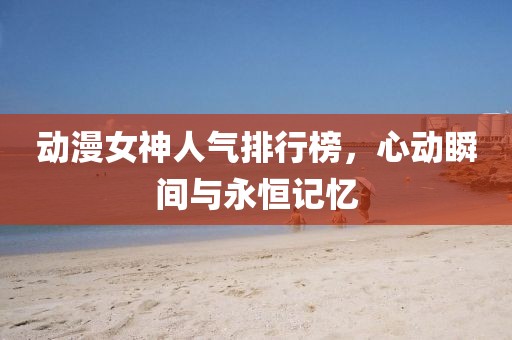 動漫女神人氣排行榜，心動瞬間與永恒記憶