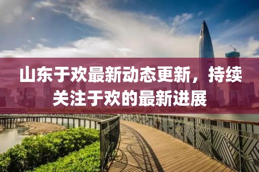 山東于歡最新動態(tài)更新，持續(xù)關(guān)注于歡的最新進展