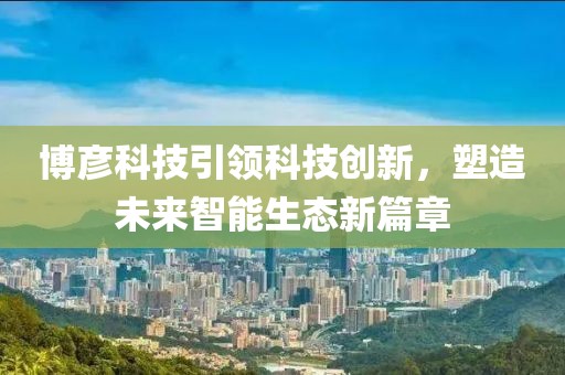 博彥科技引領科技創(chuàng)新，塑造未來智能生態(tài)新篇章