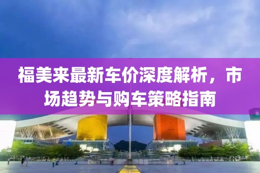 福美來(lái)最新車(chē)價(jià)深度解析，市場(chǎng)趨勢(shì)與購(gòu)車(chē)策略指南