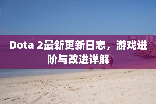 Dota 2最新更新日志，游戲進(jìn)階與改進(jìn)詳解