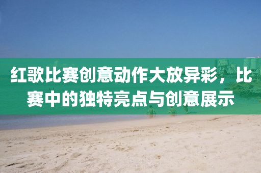 紅歌比賽創(chuàng)意動(dòng)作大放異彩，比賽中的獨(dú)特亮點(diǎn)與創(chuàng)意展示