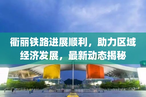 衢麗鐵路進(jìn)展順利，助力區(qū)域經(jīng)濟(jì)發(fā)展，最新動(dòng)態(tài)揭秘