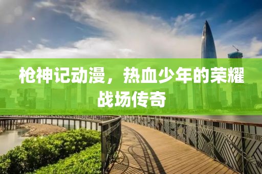 槍神記動漫，熱血少年的榮耀戰(zhàn)場傳奇