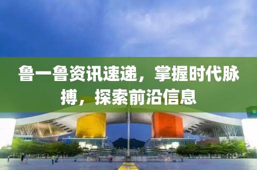 魯一魯資訊速遞，掌握時代脈搏，探索前沿信息