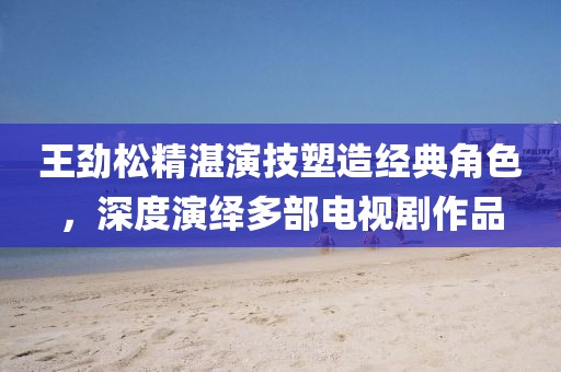 王勁松精湛演技塑造經(jīng)典角色，深度演繹多部電視劇作品