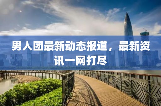 男人團最新動態(tài)報道，最新資訊一網(wǎng)打盡