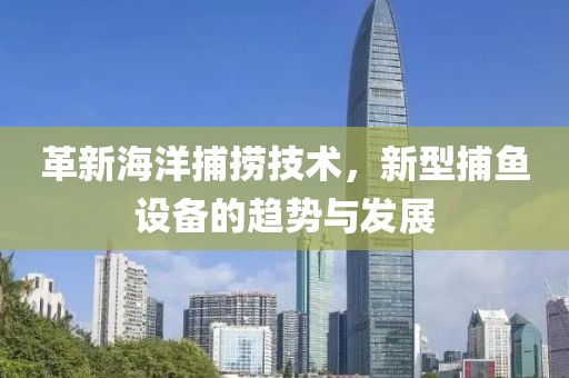 革新海洋捕撈技術，新型捕魚設備的趨勢與發(fā)展