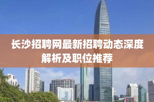 長(zhǎng)沙招聘網(wǎng)最新招聘動(dòng)態(tài)深度解析及職位推薦