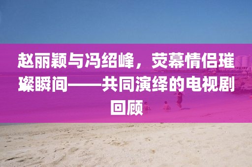 趙麗穎與馮紹峰，熒幕情侶璀璨瞬間——共同演繹的電視劇回顧