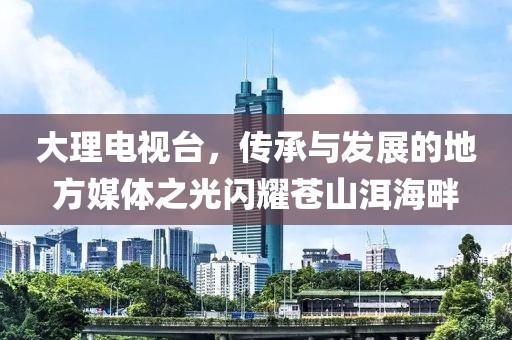 大理電視臺(tái)，傳承與發(fā)展的地方媒體之光閃耀蒼山洱海畔