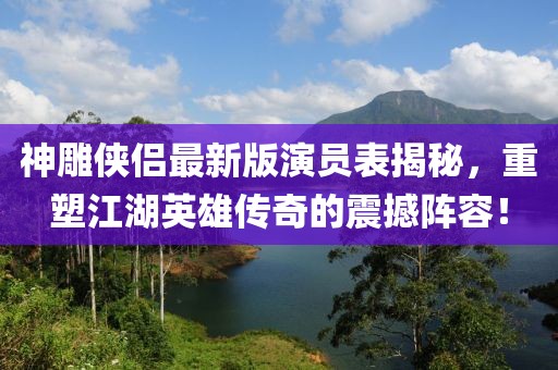 神雕俠侶最新版演員表揭秘，重塑江湖英雄傳奇的震撼陣容！