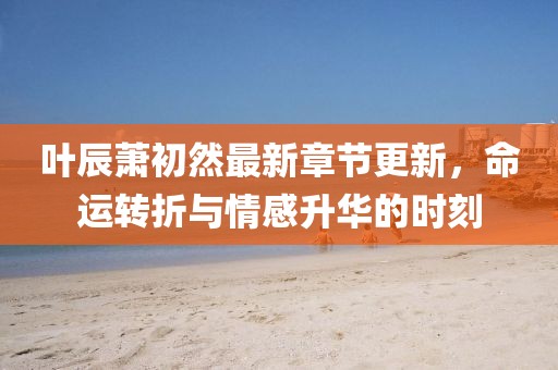 葉辰蕭初然最新章節(jié)更新，命運轉(zhuǎn)折與情感升華的時刻