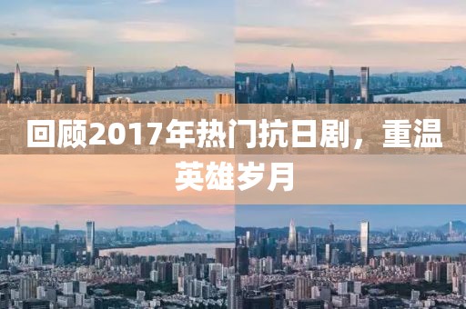 回顧2017年熱門抗日劇，重溫英雄歲月